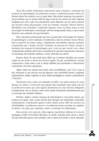 Nesta fala residem informações importantes sobre a direção e orientação das
situações de aprendizagem. Os professores autores e professores-tutores devem ser
flexíveis diante das situações com as quais lidam. Para melhor expressar esta questão é
preciso lembrar que no projeto EAD de larga escala há um número de pólos regionais
espalhados por todo o país com características muito diferentes uns dos outros trazendo
aos docentes certas preocupações, como por exemplo: situações culturais diversas,
dificuldades com vocabulário e expressões regionais, maior ou menor acesso as nova
stecnologias de informação e comunicação, não há homogeneidade etária, e outros tantos
elementos que poderiam ser aqui levantados.
      Estas colocações já demonstram que não é possível fazer uma listagem de situações
de aprendizagem a serem replicadas. Considerando a fala do professor doutor Moran,
mais as questões de tempo, espaço, competências, diversidades regionais, podemos
compreender que a função tutorial é fundante no processo de criação, direção e
orientação das situações de aprendizagem, pois é este ator que convive com o aluno
cotidianamente podendo assim trazer a experiência de cada pólo regional para a discussão
na formulação das atividades didáticas a serem oferecidas aos alunos.
     Estamos diante de uma tarefa muito difícil que é produzir atividades que possam
chegar até aos alunos e alunas dos diversos lugares do país, possibilitando a mesma
compreensão a todos sobre o que se deseja trabalhar para aprofundar o conhecimento
construindo-o de forma significativa.
       Alguns verbos nos ajudam nesta tarefa: sentir (sensibilidade), ouvir e ler (o que se
diz), interpretar (o que está por traz das palavras), criar (criatividade latente), programar
(planejamento), dirigir (organizar as ações didático-pedagógicas), orientar (especialmente
o discente).
      Transformar estes verbos em realidades na EAD é um tarefa coletiva do corpo
docente, no entanto, a tutoria tem uma parcela muito importante nesta tarefa, pois são          57
os professores-tutores que estão ligados diretamente ao corpo discente dialogando
constantemente com os mesmos, assim sendo, detêm informações importantíssimas para
a construção das atividades didáticas.
      Portanto, dirigir e orientar situações de aprendizagem é uma tarefa coletiva, que
acontece em equipe, onde o corpo docente deve interagir com simplicidade, criatividade,
solidariamente, considerando aqueles verbos citados acima. EAD não acontece na
individualidade, os professores autores e os professores-tutores precisam ser cúmplices
no desejo e nas ações que conduzam o aluno a construção do conhecimento.
      Para encerrar este opúsculo, relato algumas experiências didáticas do curso de
pedagogia na EAD Universidade Metodista. As tarefas realizadas pelos alunos e alunas
são aqui oferecidas apenas como exemplos, não se tratam de formulas a serem replicadas.




   Educação Sem Distância - www.metodista.br
 