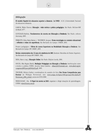 Bibliografia
  El modelo Español de educacion superior a distancia : la UNED . I.C.E. (Universidade Nacional
  de educacion a distancia.

  GARCIA, Walter Esteves. Educação : visão teórica e prática pedagógica São Paulo: McGraw-Hill
                                                             pedagógica.
  do Brasil, 1977.

  GONZALES,Mathias. Fundamentos da tutoria em Educação a Distância. São Paulo: editora
                                                         Distância
  Avercamp, 2005.

  PERROTTI, Edna Maria Barian e VIGNERON, Jacques. Novas tecnologias no contexto educacional
  : reflexões e relato de experiência. São Bernardo do Campo: UMESP, 2003.

  Projeto pedagógico : Oferta de cursos Superiores na Modalidade Educação a Distância São
                                                                            Distância.
  Bernardo do Campo /SP: UMESP , 2005.

  Revista comemorativa dos 12 anos de existência do IMS (Instituto Metodista de Ensino Superior).
  São Bernardo do Campo/SP: UMESP , 1982.

  SILVA, Marco (org.), Educação Online. São Paulo: Edições Loyola, 2006.
                                Online

  SOUZA, Alba Regina Battiti, Mediação Pedagógica na Educação a Distância: interlocuções entre
  a teoria e a prática, UDESC, Ascurra, Santa Catarina – albare22@hotmail.com , www.abed.org.br/
  congresso2005/por/pdf/062tcf3.pdf , 2005.

  THUELER, Mônica Gather, coordenadora do sumário do livro Dez Novas Competências para
  Ensinar de Philippe Perrenoud, site: www.unige.ch/fapse/SSE/groups/life/alpha/P/
  Perrenoud_2000_A.html , acesso em 25/01/2008.

  WEIDUSCHAT , Íris. O Papel da tutoria na EAD: organizar e dirigir situações de aprendizagem.
                   .                                                                                59
  UDESC–irisw@terra.com.br




Educação Sem Distância - www.metodista.br
 