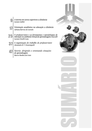 9    A tutoria em cursos superiores a distância
     Luciano Sathler


17   Orientação acadêmica na educação a distância
     Adriana Barroso de Azevedo


25
     O professor-tutor e as ferramentas e metodologias de
     interação no ambiente virtual de aprendizagem e na web
     Luciano Venelli Costa


37   A organização do trabalho do professor-tutor
     Alessandra M. T. Domeniquelli



47   Tutoria: dirigindo e orientando situações
     de aprendizagem
     Marcos Munhoz da Costa
 