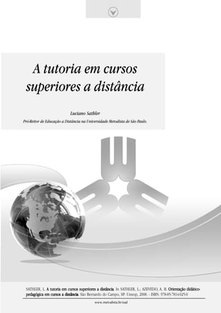 A tutoria em cursos
 superiores a distância
                            Luciano Sathler
Pró-Reitor de Educação a Distância na Universidade Metodista de São Paulo.




 SATHLER, L. A tutoria em cursos superiores a distância. In SATHLER, L.; AZEVEDO, A. B. Orientação didático-
                                              distância
 pedagógica em cursos a distância. São Bernardo do Campo, SP: Umesp, 2008. - ISBN: 978-85-7814-025-0
                        distância
                                           www.metodista.br/ead
 