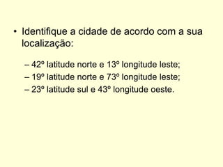 • Identifique a cidade de acordo com a sua
  localização:

  – 42º latitude norte e 13º longitude leste;
  – 19º latitude norte e 73º longitude leste;
  – 23º latitude sul e 43º longitude oeste.
 