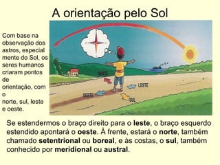 A orientação pelo Sol
Com base na
observação dos
astros, especial
mente do Sol, os
seres humanos
criaram pontos
de
orientação, com
o
norte, sul, leste
e oeste.

 Se estendermos o braço direito para o leste, o braço esquerdo
 estendido apontará o oeste. À frente, estará o norte, também
 chamado setentrional ou boreal, e às costas, o sul, também
 conhecido por meridional ou austral.
 
