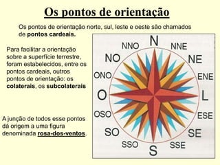 Os pontos de orientação
     Os pontos de orientação norte, sul, leste e oeste são chamados
     de pontos cardeais.

 Para facilitar a orientação
 sobre a superfície terrestre,
 foram estabelecidos, entre os
 pontos cardeais, outros
 pontos de orientação: os
 colaterais, os subcolaterais




A junção de todos esse pontos
dá origem a uma figura
denominada rosa-dos-ventos.
 
