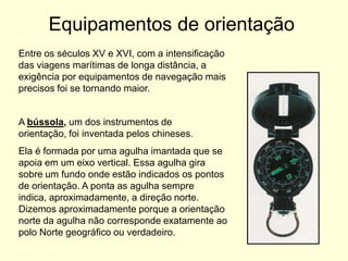 Equipamentos de orientação
Entre os séculos XV e XVI, com a intensificação
das viagens marítimas de longa distância, a
exigência por equipamentos de navegação mais
precisos foi se tornando maior.


A bússola, um dos instrumentos de
orientação, foi inventada pelos chineses.
Ela é formada por uma agulha imantada que se
apoia em um eixo vertical. Essa agulha gira
sobre um fundo onde estão indicados os pontos
de orientação. A ponta as agulha sempre
indica, aproximadamente, a direção norte.
Dizemos aproximadamente porque a orientação
norte da agulha não corresponde exatamente ao
polo Norte geográfico ou verdadeiro.
 