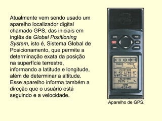 Atualmente vem sendo usado um
aparelho localizador digital
chamado GPS, das iniciais em
inglês de Global Positioning
System, isto é, Sistema Global de
Posicionamento, que permite a
determinação exata da posição
na superfície terrestre,
informando a latitude e longitude,
além de determinar a altitude.
Esse aparelho informa também a
direção que o usuário está
seguindo e a velocidade.
                                     Aparelho de GPS.
 
