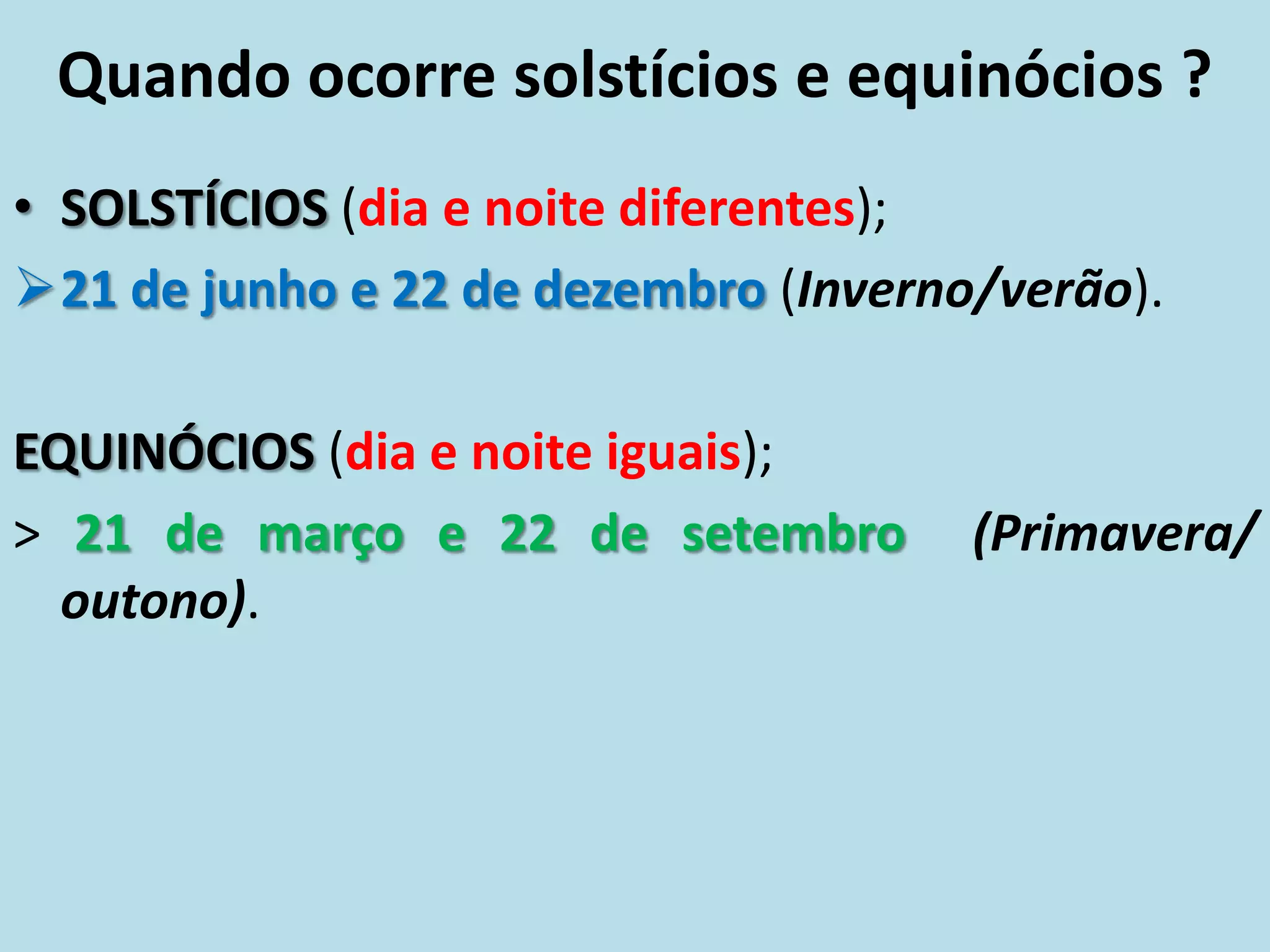 Quando ocorre solstícios e equinócios ?
• SOLSTÍCIOS (dia e noite diferentes);
21 de junho e 22 de dezembro (Inverno/verão).
EQUINÓCIOS (dia e noite iguais);
> 21 de março e 22 de setembro (Primavera/
outono).
