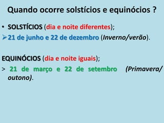 Quando ocorre solstícios e equinócios ?
• SOLSTÍCIOS (dia e noite diferentes);
21 de junho e 22 de dezembro (Inverno/verão).
EQUINÓCIOS (dia e noite iguais);
> 21 de março e 22 de setembro (Primavera/
outono).