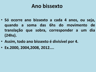Ano bissexto
• Só ocorre ano bissexto a cada 4 anos, ou seja,
quando a soma das 6hs do movimento de
translação que sobra, corresponder a um dia
(24hs).
• Assim, todo ano bissexto é divisível por 4.
• Ex.2000, 2004,2008, 2012....