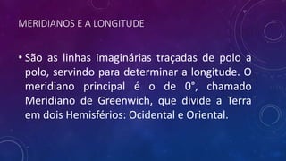MERIDIANOS E A LONGITUDE
• São as linhas imaginárias traçadas de polo a
polo, servindo para determinar a longitude. O
meridiano principal é o de 0°, chamado
Meridiano de Greenwich, que divide a Terra
em dois Hemisférios: Ocidental e Oriental.
 
