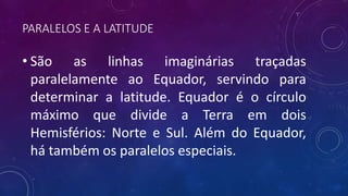 PARALELOS E A LATITUDE
• São as linhas imaginárias traçadas
paralelamente ao Equador, servindo para
determinar a latitude. Equador é o círculo
máximo que divide a Terra em dois
Hemisférios: Norte e Sul. Além do Equador,
há também os paralelos especiais.
 