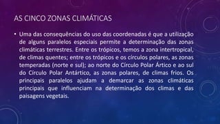 AS CINCO ZONAS CLIMÁTICAS
• Uma das consequências do uso das coordenadas é que a utilização
de alguns paralelos especiais permite a determinação das zonas
climáticas terrestres. Entre os trópicos, temos a zona intertropical,
de climas quentes; entre os trópicos e os círculos polares, as zonas
temperadas (norte e sul); ao norte do Círculo Polar Ártico e ao sul
do Círculo Polar Antártico, as zonas polares, de climas frios. Os
principais paralelos ajudam a demarcar as zonas climáticas
principais que influenciam na determinação dos climas e das
paisagens vegetais.
 