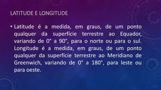 LATITUDE E LONGITUDE
• Latitude é a medida, em graus, de um ponto
qualquer da superfície terrestre ao Equador,
variando de 0° a 90°, para o norte ou para o sul.
Longitude é a medida, em graus, de um ponto
qualquer da superfície terrestre ao Meridiano de
Greenwich, variando de 0° a 180°, para leste ou
para oeste.
 