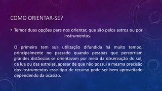 COMO ORIENTAR-SE?
• Temos duas opções para nos orientar, que são pelos astros ou por
instrumentos.
O primeiro tem sua utilização difundida há muito tempo,
principalmente no passado quando pessoas que percorriam
grandes distâncias se orientavam por meio da observação do sol,
da lua ou das estrelas, apesar de que não possui a mesma precisão
dos instrumentos esse tipo de recurso pode ser bem aproveitado
dependendo da ocasião.
 
