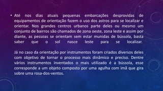 • Até nos dias atuais pequenas embarcações desprovidas de
equipamentos de orientação fazem o uso dos astros para se localizar e
orientar. Nos grandes centros urbanos parte deles ou mesmo um
conjunto de bairros são chamados de zona oeste, zona leste e assim por
diante, as pessoas se orientam sem estar munidas de bússola, basta
saber que o sol nasce leste para se localizar.
Já no caso da orientação por instrumentos foram criados diversos deles
com objetivo de tornar o processo mais dinâmico e preciso. Dentre
vários instrumentos inventados o mais utilizado é a bússola, esse
corresponde a um objeto composto por uma agulha com imã que gira
sobre uma rosa-dos-ventos.
 