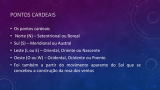 PONTOS CARDEAIS
• Os pontos cardeais
• Norte (N) – Setentrional ou Boreal
• Sul (S) – Meridional ou Austral
• Leste (L ou E) – Oriental, Oriente ou Nascente
• Oeste (O ou W) – Ocidental, Ocidente ou Poente.
• Foi também a partir do movimento aparente do Sol que se
concebeu a construção da rosa dos ventos
 