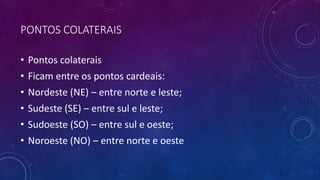 PONTOS COLATERAIS
• Pontos colaterais
• Ficam entre os pontos cardeais:
• Nordeste (NE) – entre norte e leste;
• Sudeste (SE) – entre sul e leste;
• Sudoeste (SO) – entre sul e oeste;
• Noroeste (NO) – entre norte e oeste
 