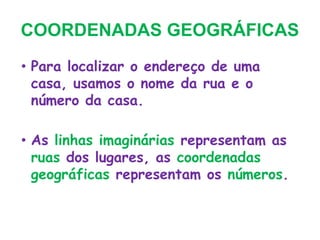 COORDENADAS GEOGRÁFICAS
• Para localizar o endereço de uma
casa, usamos o nome da rua e o
número da casa.
• As linhas imaginárias representam as
ruas dos lugares, as coordenadas
geográficas representam os números.
 