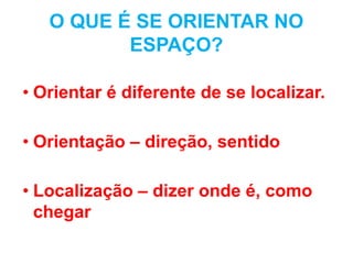 O QUE É SE ORIENTAR NO
ESPAÇO?
• Orientar é diferente de se localizar.
• Orientação – direção, sentido
• Localização – dizer onde é, como
chegar
 