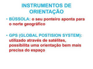 INSTRUMENTOS DE
ORIENTAÇÃO
• BÚSSOLA: o seu ponteiro aponta para
o norte geográfico
• GPS (GLOBAL POSTISION SYSTEM):
utilizado através de satélites,
possibilita uma orientação bem mais
precisa do espaço
 