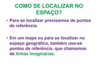 COMO SE LOCALIZAR NO
ESPAÇO?
• Para se localizar precisamos de pontos
de referência.
• Em um mapa ou para se localizar no
espaço geográfico, também usa-se
pontos de referência, que chamamos
de linhas imaginárias.
 