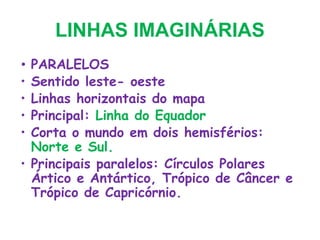 LINHAS IMAGINÁRIAS
• PARALELOS
• Sentido leste- oeste
• Linhas horizontais do mapa
• Principal: Linha do Equador
• Corta o mundo em dois hemisférios:
Norte e Sul.
• Principais paralelos: Círculos Polares
Ártico e Antártico, Trópico de Câncer e
Trópico de Capricórnio.
 