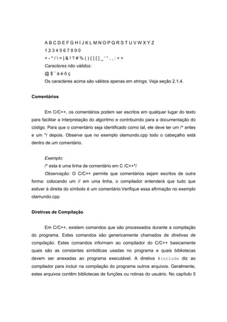 A B C D E F G H I J K L M N O P Q R S T U V W X Y Z
1 2 3 4 5 6 7 8 9 0
+ - * /  = | & ! ? # % ( ) { } [ ] _ ‘ “ . , : < >
Caracteres não válidos:
@ $ ¨ á é õ ç
Os caracteres acima são válidos apenas em strings. Veja seção 2.1.4.
Comentários
Em C/C++, os comentários podem ser escritos em qualquer lugar do texto
para facilitar a interpretação do algoritmo e contribuindo para a documentação do
código. Para que o comentário seja identificado como tal, ele deve ter um /* antes
e um */ depois. Observe que no exemplo olamundo.cpp todo o cabeçalho está
dentro de um comentário.
Exemplo:
/* esta é uma linha de comentário em C /C++*/
Observação: O C/C++ permite que comentários sejam escritos de outra
forma: colocando um // em uma linha, o compilador entenderá que tudo que
estiver à direita do símbolo é um comentário.Verifique essa afirmação no exemplo
olamundo.cpp
Diretivas de Compilação
Em C/C++, existem comandos que são processados durante a compilação
do programa. Estes comandos são genericamente chamados de diretivas de
compilação. Estes comandos informam ao compilador do C/C++ basicamente
quais são as constantes simbólicas usadas no programa e quais bibliotecas
devem ser anexadas ao programa executável. A diretiva #include diz ao
compilador para incluir na compilação do programa outros arquivos. Geralmente,
estes arquivos contêm bibliotecas de funções ou rotinas do usuário. No capítulo 5
 