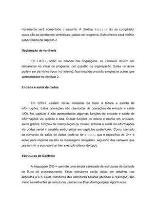 novamente será comentado o assunto. A diretiva #define diz ao compilador
quais são as constantes simbólicas usadas no programa. Esta diretiva será melhor
especificada no capítulo 2.
Declaração de variáveis
Em C/C++, como na maioria das linguagens, as variáveis devem ser
declaradas no início do programa, por questão de organização. Estas variáveis
podem ser de vários tipos: int (inteiro), float (real de precisão simples) e outras que
apresentadas no capítulo 2.
Entrada e saída de dados
Em C/C++ existem várias maneiras de fazer a leitura e escrita de
informações. Estas operações são chamadas de operações de entrada e saída
(I/O). No capitulo 3 são apresentadas algumas funções de entrada e saída de
informações via teclado e tela. Outras funções de leitura e escrita em arquivos,
saída gráfica, funções de manipulação de mouse, entrada e saída de informações
via portas serial e paralela serão vistas em capítulos posteriores. Como exemplo
de comando de saída de dados pode-se ter o cout, que é específico de C++ e
serve para imprimir na tela as mensagens desejadas, seguindo das variáveis que
possam vir a acompanhar (ver exemplo olamundo.cpp).
Estruturas de Controle
A linguagem C/C++ permite uma ampla variedade de estruturas de controle
de fluxo de processamento. Estas estruturas serão vistas em detalhes nos
capítulos 4 e 5. Duas estruturas das estruturas básicas (decisão e repetição) são
muito semelhantes as estruturas usadas nas Pseudo-linguagem algorítmicas:
 
