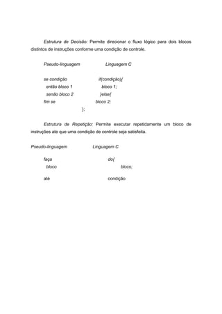 Estrutura de Decisão: Permite direcionar o fluxo lógico para dois blocos
distintos de instruções conforme uma condição de controle.
Pseudo-linguagem Linguagem C
se condição if(condição){
então bloco 1 bloco 1;
senão bloco 2 }else{
fim se bloco 2;
};
Estrutura de Repetição: Permite executar repetidamente um bloco de
instruções ate que uma condição de controle seja satisfeita.
Pseudo-linguagem Linguagem C
faça do{
bloco bloco;
até condição
 