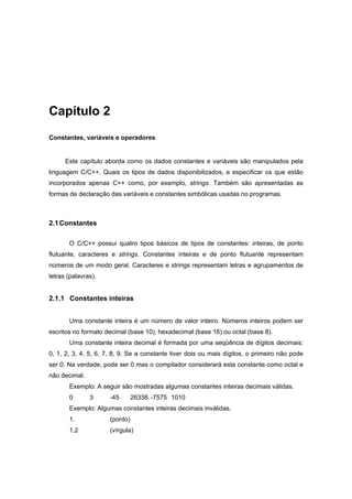 Capítulo 2
Constantes, variáveis e operadores
Este capítulo aborda como os dados constantes e variáveis são manipulados pela
linguagem C/C++. Quais os tipos de dados disponibilizados, e especificar os que estão
incorporados apenas C++ como, por exemplo, strings. Também são apresentadas as
formas de declaração das variáveis e constantes simbólicas usadas no programas.
2.1Constantes
O C/C++ possui quatro tipos básicos de tipos de constantes: inteiras, de ponto
flutuante, caracteres e strings. Constantes inteiras e de ponto flutuante representam
números de um modo geral. Caracteres e strings representam letras e agrupamentos de
letras (palavras).
2.1.1 Constantes inteiras
Uma constante inteira é um número de valor inteiro. Números inteiros podem ser
escritos no formato decimal (base 10), hexadecimal (base 16) ou octal (base 8).
Uma constante inteira decimal é formada por uma seqüência de dígitos decimais:
0, 1, 2, 3, 4, 5, 6, 7, 8, 9. Se a constante tiver dois ou mais dígitos, o primeiro não pode
ser 0. Na verdade, pode ser 0 mas o compilador considerará esta constante como octal e
não decimal.
Exemplo: A seguir são mostradas algumas constantes inteiras decimais válidas.
0 3 -45 26338 -7575 1010
Exemplo: Algumas constantes inteiras decimais inválidas.
1. (ponto)
1,2 (vírgula)
 