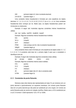 045 (primeiro dígito é 0: não é constante decimal)
212-22-33 (caracter ilegal: -)
Uma constante inteira hexadecimal é formada por uma seqüência de dígitos
decimais: 0, 1, 2, 3, 4, 5, 6, 7, 8, 9, A, B, C, D, E, F (ou a, b, c, d, e). Uma constante
hexadecimal deve começar por 0x. Neste caso, os dígitos hexadecimais podem ser
minúsculos ou maiúsculos.
Exemplo: A seguir são mostradas algumas constantes inteiras hexadecimais
válidas.
0x0 0x3 0x4f5a 0x2FFE OxABCD 0xAaFf
Exemplo: Algumas constantes inteiras hexadecimais inválidas.
0x3. (ponto)
0x1,e (vírgula)
0x ff (espaço)
FFEE (não começa com 0x: não é constante hexadecimal)
0Xfg34 (caracter ilegal: g)
Uma constante inteira octal é formada por uma seqüência de dígitos octais: 0, 1, 2,
3, 4, 5, 6, 7. A constante octal deve ter o primeiro digito 0 para que o compilador a
identifique como tal
Exemplo: A seguir são mostradas algumas constantes octais válidas.
00 -03 045 02633 07575 -0101
Exemplo: Algumas constantes inteiras octais inválidas.
010. (ponto)
01,2 (vírgula)
0 4 (espaço)
45 (primeiro digito não é 0: não é constante octal)
01784 (caracter ilegal: 8)
2.1.1 Constantes de ponto flutuante
Números reais (não inteiros) são representados em base 10, por números com um
ponto decimal e (opcionalmente) um expoente (mantissa). Um número ponto flutuante
deve ter um ponto decimal que não pode ser substituído por uma vírgula. Um número de
ponto flutuante pode ser escrito em notação científica. Neste caso o x10 é substituído por
e ou E. O número 1.23e4 representa 1.23 x 104
ou 12300.
 