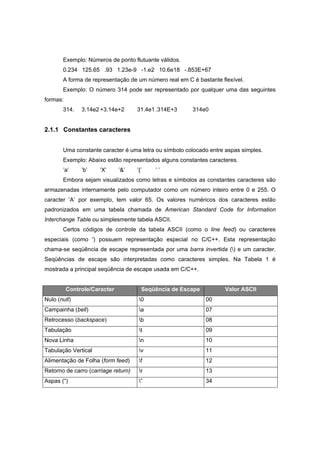 Exemplo: Números de ponto flutuante válidos.
0.234 125.65 .93 1.23e-9 -1.e2 10.6e18 -.853E+67
A forma de representação de um número real em C é bastante flexível.
Exemplo: O número 314 pode ser representado por qualquer uma das seguintes
formas:
314. 3.14e2 +3.14e+2 31.4e1 .314E+3 314e0
2.1.1 Constantes caracteres
Uma constante caracter é uma letra ou símbolo colocado entre aspas simples.
Exemplo: Abaixo estão representados alguns constantes caracteres.
’a’ ’b’ ’X’ ’&’ ’{’ ’ ’
Embora sejam visualizados como letras e símbolos as constantes caracteres são
armazenadas internamente pelo computador como um número inteiro entre 0 e 255. O
caracter ’A’ por exemplo, tem valor 65. Os valores numéricos dos caracteres estão
padronizados em uma tabela chamada de American Standard Code for Information
Interchange Table ou simplesmente tabela ASCII.
Certos códigos de controle da tabela ASCII (como o line feed) ou caracteres
especiais (como ') possuem representação especial no C/C++. Esta representação
chama-se seqüência de escape representada por uma barra invertida () e um caracter.
Seqüências de escape são interpretadas como caracteres simples. Na Tabela 1 é
mostrada a principal seqüência de escape usada em C/C++.
Controle/Caracter Seqüência de Escape Valor ASCII
Nulo (null) 0 00
Campainha (bell) a 07
Retrocesso (backspace) b 08
Tabulação t 09
Nova Linha n 10
Tabulação Vertical v 11
Alimentação de Folha (form feed) f 12
Retorno de carro (carriage return) r 13
Aspas (“) ” 34
 