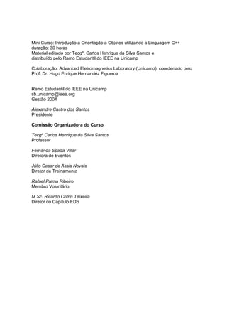 Mini Curso: Introdução a Orientação a Objetos utilizando a Linguagem C++
duração: 30 horas
Material editado por Tecgº. Carlos Henrique da Silva Santos e
distribuído pelo Ramo Estudantil do IEEE na Unicamp
Colaboração: Advanced Eletromagnetics Laboratory (Unicamp), coordenado pelo
Prof. Dr. Hugo Enrique Hernandéz Figueroa
Ramo Estudantil do IEEE na Unicamp
sb.unicamp@ieee.org
Gestão 2004
Alexandre Castro dos Santos
Presidente
Comissão Organizadora do Curso
Tecgº Carlos Henrique da Silva Santos
Professor
Fernanda Spada Villar
Diretora de Eventos
Júlio Cesar de Assis Novais
Diretor de Treinamento
Rafael Palma Ribeiro
Membro Voluntário
M.Sc. Ricardo Cotrin Teixeira
Diretor do Capítulo EDS
 