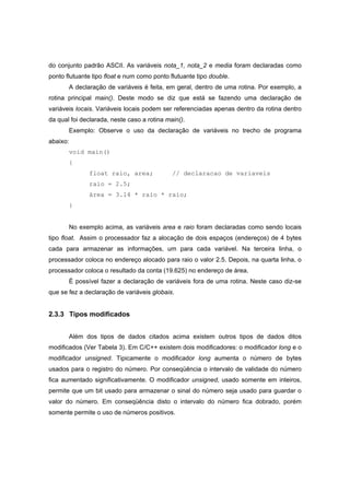 do conjunto padrão ASCII. As variáveis nota_1, nota_2 e media foram declaradas como
ponto flutuante tipo float e num como ponto flutuante tipo double.
A declaração de variáveis é feita, em geral, dentro de uma rotina. Por exemplo, a
rotina principal main(). Deste modo se diz que está se fazendo uma declaração de
variáveis locais. Variáveis locais podem ser referenciadas apenas dentro da rotina dentro
da qual foi declarada, neste caso a rotina main().
Exemplo: Observe o uso da declaração de variáveis no trecho de programa
abaixo:
void main()
{
float raio, area; // declaracao de variaveis
raio = 2.5;
área = 3.14 * raio * raio;
}
No exemplo acima, as variáveis area e raio foram declaradas como sendo locais
tipo float. Assim o processador faz a alocação de dois espaços (endereços) de 4 bytes
cada para armazenar as informações, um para cada variável. Na terceira linha, o
processador coloca no endereço alocado para raio o valor 2.5. Depois, na quarta linha, o
processador coloca o resultado da conta (19.625) no endereço de área.
É possível fazer a declaração de variáveis fora de uma rotina. Neste caso diz-se
que se fez a declaração de variáveis globais.
2.3.3 Tipos modificados
Além dos tipos de dados citados acima existem outros tipos de dados ditos
modificados (Ver Tabela 3). Em C/C++ existem dois modificadores: o modificador long e o
modificador unsigned. Tipicamente o modificador long aumenta o número de bytes
usados para o registro do número. Por conseqüência o intervalo de validade do número
fica aumentado significativamente. O modificador unsigned, usado somente em inteiros,
permite que um bit usado para armazenar o sinal do número seja usado para guardar o
valor do número. Em conseqüência disto o intervalo do número fica dobrado, porém
somente permite o uso de números positivos.
 