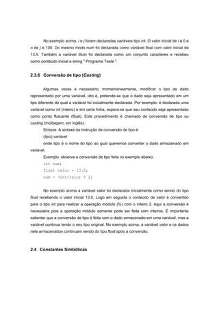 No exemplo acima, i e j foram declaradas variáveis tipo int. O valor inicial de i é 0 e
o de j é 100. Do mesmo modo num foi declarada como variável float com valor inicial de
13.5. Também a variável titulo foi declarada como um conjunto caracteres e recebeu
como conteúdo inicial a string " Programa Teste ".
2.3.6 Conversão de tipo (Casting)
Algumas vezes é necessário, momentaneamente, modificar o tipo de dado
representado por uma variável, isto é, pretende-se que o dado seja apresentado em um
tipo diferente do qual a variável foi inicialmente declarada. Por exemplo: é declarada uma
variável como int (inteiro) e em certa linha, espera-se que seu conteúdo seja apresentado
como ponto flutuante (float). Este procedimento é chamado de conversão de tipo ou
casting (moldagem, em inglês).
Sintaxe: A sintaxe da instrução de conversão de tipo é:
(tipo) variável
onde tipo é o nome do tipo ao qual queremos converter o dado armazenado em
variável.
Exemplo: observe a conversão de tipo feita no exemplo abaixo:
int num;
float valor = 13.0;
num = (int)valor % 2;
No exemplo acima a variável valor foi declarada inicialmente como sendo do tipo
float recebendo o valor inicial 13.0. Logo em seguida o conteúdo de valor é convertido
para o tipo int para realizar a operação módulo (%) com o inteiro 2. Aqui a conversão é
necessária pois a operação módulo somente pode ser feita com inteiros. É importante
salientar que a conversão de tipo é feita com o dado armazenado em uma variável, mas a
variável continua tendo o seu tipo original. No exemplo acima, a variável valor e os dados
nela armazenados continuam sendo do tipo float após a conversão.
2.4 Constantes Simbólicas
 