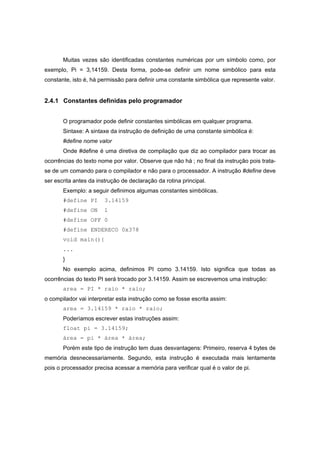 Muitas vezes são identificadas constantes numéricas por um símbolo como, por
exemplo, Pi = 3,14159. Desta forma, pode-se definir um nome simbólico para esta
constante, isto é, há permissão para definir uma constante simbólica que represente valor.
2.4.1 Constantes definidas pelo programador
O programador pode definir constantes simbólicas em qualquer programa.
Sintaxe: A sintaxe da instrução de definição de uma constante simbólica é:
#define nome valor
Onde #define é uma diretiva de compilação que diz ao compilador para trocar as
ocorrências do texto nome por valor. Observe que não há ; no final da instrução pois trata-
se de um comando para o compilador e não para o processador. A instrução #define deve
ser escrita antes da instrução de declaração da rotina principal.
Exemplo: a seguir definimos algumas constantes simbólicas.
#define PI 3.14159
#define ON 1
#define OFF 0
#define ENDERECO 0x378
void main(){
...
}
No exemplo acima, definimos PI como 3.14159. Isto significa que todas as
ocorrências do texto PI será trocado por 3.14159. Assim se escrevemos uma instrução:
area = PI * raio * raio;
o compilador vai interpretar esta instrução como se fosse escrita assim:
area = 3.14159 * raio * raio;
Poderíamos escrever estas instruções assim:
float pi = 3.14159;
área = pi * área * área;
Porém este tipo de instrução tem duas desvantagens: Primeiro, reserva 4 bytes de
memória desnecessariamente. Segundo, esta instrução é executada mais lentamente
pois o processador precisa acessar a memória para verificar qual é o valor de pi.
 