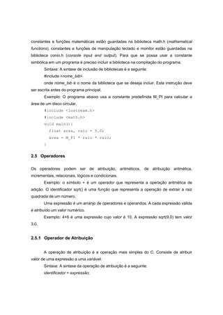 constantes e funções matemáticas estão guardadas na biblioteca math.h (mathematical
functions), constantes e funções de manipulação teclado e monitor estão guardadas na
biblioteca conio.h (console input and output). Para que se possa usar a constante
simbólica em um programa é preciso incluir a biblioteca na compilação do programa.
Sintaxe: A sintaxe de inclusão de bibliotecas é a seguinte:
#include <nome_bib>
onde nome_bib é o nome da biblioteca que se deseja incluir. Esta instrução deve
ser escrita antes do programa principal.
Exemplo: O programa abaixo usa a constante predefinida M_PI para calcular a
área de um disco circular.
#include <iostream.h>
#include <math.h>
void main(){
float area, raio = 5.0;
área = M_PI * raio * raio;
}
2.5 Operadores
Os operadores podem ser de atribuição, aritméticos, de atribuição aritmética,
incrementais, relacionais, lógicos e condicionais.
Exemplo: o símbolo + é um operador que representa a operação aritmética de
adição. O identificador sqrt() é uma função que representa a operação de extrair a raiz
quadrada de um número.
Uma expressão é um arranjo de operadores e operandos. A cada expressão válida
é atribuído um valor numérico.
Exemplo: 4+6 é uma expressão cujo valor é 10. A expressão sqrt(9.0) tem valor
3.0.
2.5.1 Operador de Atribuição
A operação de atribuição é a operação mais simples do C. Consiste de atribuir
valor de uma expressão a uma variável.
Sintaxe: A sintaxe da operação de atribuição é a seguinte:
identificador = expressão;
 