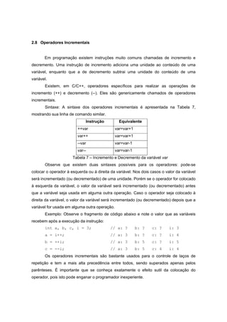 2.8 Operadores Incrementais
Em programação existem instruções muito comuns chamadas de incremento e
decremento. Uma instrução de incremento adiciona uma unidade ao conteúdo de uma
variável, enquanto que a de decremento subtrai uma unidade do conteúdo de uma
variável.
Existem, em C/C++, operadores específicos para realizar as operações de
incremento (++) e decremento (--). Eles são genericamente chamados de operadores
incrementais.
Sintaxe: A sintaxe dos operadores incrementais é apresentada na Tabela 7,
mostrando sua linha de comando similar.
Instrução Equivalente
++var var=var+1
var++ var=var+1
--var var=var-1
var-- var=var-1
Tabela 7 – Incremento e Decremento da variável var
Observe que existem duas sintaxes possíveis para os operadores: pode-se
colocar o operador à esquerda ou á direita da variável. Nos dois casos o valor da variável
será incrementado (ou decrementado) de uma unidade. Porém se o operador for colocado
à esquerda da variável, o valor da variável será incrementado (ou decrementado) antes
que a variável seja usada em alguma outra operação. Caso o operador seja colocado à
direita da variável, o valor da variável será incrementado (ou decrementado) depois que a
variável for usada em alguma outra operação.
Exemplo: Observe o fragmento de código abaixo e note o valor que as variáveis
recebem após a execução da instrução:
int a, b, c, i = 3; // a: ? b: ? c: ? i: 3
a = i++; // a: 3 b: ? c: ? i: 4
b = ++i; // a: 3 b: 5 c: ? i: 5
c = --i; // a: 3 b: 5 c: 4 i: 4
Os operadores incrementais são bastante usados para o controle de laços de
repetição e tem a mais alta precedência entre todos, sendo superados apenas pelos
parênteses. É importante que se conheça exatamente o efeito sutil da colocação do
operador, pois isto pode enganar o programador inexperiente.
 