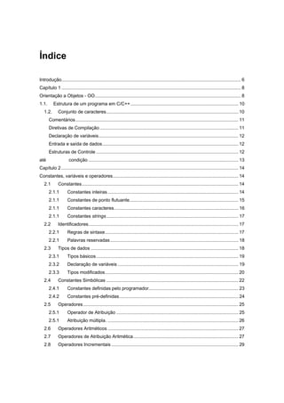 Índice
Introdução............................................................................................................................................ 6
Capítulo 1 ............................................................................................................................................ 8
Orientação a Objetos - OO.................................................................................................................. 8
1.1. Estrutura de um programa em C/C++.................................................................................... 10
1.2. Conjunto de caracteres....................................................................................................... 10
Comentários............................................................................................................................... 11
Diretivas de Compilação ............................................................................................................ 11
Declaração de variáveis............................................................................................................. 12
Entrada e saída de dados.......................................................................................................... 12
Estruturas de Controle ............................................................................................................... 12
até condição ..................................................................................................................... 13
Capítulo 2 .......................................................................................................................................... 14
Constantes, variáveis e operadores.................................................................................................. 14
2.1 Constantes.......................................................................................................................... 14
2.1.1 Constantes inteiras...................................................................................................... 14
2.1.1 Constantes de ponto flutuante..................................................................................... 15
2.1.1 Constantes caracteres................................................................................................. 16
2.1.1 Constantes strings....................................................................................................... 17
2.2 Identificadores..................................................................................................................... 17
2.2.1 Regras de sintaxe........................................................................................................ 17
2.2.1 Palavras reservadas.................................................................................................... 18
2.3 Tipos de dados ................................................................................................................... 18
2.3.1 Tipos básicos............................................................................................................... 19
2.3.2 Declaração de variáveis .............................................................................................. 19
2.3.3 Tipos modificados........................................................................................................ 20
2.4 Constantes Simbólicas ....................................................................................................... 22
2.4.1 Constantes definidas pelo programador...................................................................... 23
2.4.2 Constantes pré-definidas............................................................................................. 24
2.5 Operadores......................................................................................................................... 25
2.5.1 Operador de Atribuição ............................................................................................... 25
2.5.1 Atribuição múltipla. ...................................................................................................... 26
2.6 Operadores Aritméticos ...................................................................................................... 27
2.7 Operadores de Atribuição Aritmética.................................................................................. 27
2.8 Operadores Incrementais ................................................................................................... 29
 