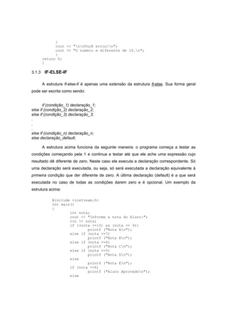{
cout << "nnVocê errou!n";
cout << "O numero e diferente de 10.n";
}
return 0;
}
3.1.3 IF-ELSE-IF
A estrutura if-else-if é apenas uma extensão da estrutura if-else. Sua forma geral
pode ser escrita como sendo:
if (condição_1) declaração_1;
else if (condição_2) declaração_2;
else if (condição_3) declaração_3;
.
.
.
else if (condição_n) declaração_n;
else declaração_default;
A estrutura acima funciona da seguinte maneira: o programa começa a testar as
condições começando pela 1 e continua a testar até que ele ache uma expressão cujo
resultado dê diferente de zero. Neste caso ele executa a declaração correspondente. Só
uma declaração será executada, ou seja, só será executada a declaração equivalente à
primeira condição que der diferente de zero. A última declaração (default) é a que será
executada no caso de todas as condições darem zero e é opcional. Um exemplo da
estrutura acima:
#include <iostream.h>
int main()
{
int nota;
cout << "Informe a nota do Aluno:";
cin >> nota;
if ((nota <=10) && (nota >= 9))
printf ("Nota An");
else if (nota >=7)
printf ("Nota Bn");
else if (nota >=6)
printf ("Nota Cn");
else if (nota >=5)
printf ("Nota Dn");
else
printf ("Nota En");
if (nota >=6)
printf ("Aluno Aprovadon");
else
 