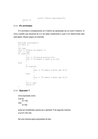 printf ("Aluno Reprovadon");
return 0;
}
3.1.4 IFs aninhados
O if aninhado é simplesmente um if dentro da declaração de um outro if externo. O
único cuidado que devemos ter é o de saber exatamente a qual if um determinado else
está ligado. Abaixo segue um exemplo.
#include <iostream.h>
int main ()
{
int num;
cout << "Digite um numero: ";
cin >> num;
if (num==10)
{
cout << "nnVoce acertou!n";
cout << "O numero e igual a 10.n";
}
else
{
if (num>10)
{
cout << "O numero e maior que 10.";
}
else
{
cout << "O numero e menor que 10.";
}
}
cin >> num;
return 0;
}
3.1.5 Operador ?
Uma expressão como:
if (a>0)
b=-150;
else
b=150;
pode ser simplificada usando-se o operador ? da seguinte maneira:
b=a>0?-150:150;
De uma maneira geral expressões do tipo:
 