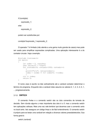 if (condição)
expressão_1;
else
expressão_2;
podem ser substituídas por:
condição?expressão_1:expressão_2;
O operador ? é limitado (não atende a uma gama muito grande de casos) mas pode
ser usado para simplificar expressões complicadas. Uma aplicação interessante é a do
contador circular. Veja o exemplo:
#include <iostream.h>
int main()
{
int index = 0, contador;
char letras[5] = "Joao";
for (contador=0; contador<1000; contador++)
{
printf("%cn", letras[index]);
index = (index == 4)? index=0: ++index;
}
cin >> index;
return 0;
}
O nome Joao é escrito na tela verticalmente até a variável contador determinar o
término do programa. Enquanto isto a variável index assume os valores 0, 1, 2, 3, 4, 0, 1,
... progressivamente.
3.1.6 SWTICH
O comando if-else e o comando switch são os dois comandos de tomada de
decisão. Sem dúvida alguma o mais importante dos dois é o if, mas o comando switch
tem aplicações valiosas. Mais uma vez vale lembrar que devemos usar o comando certo
no local certo. Isto assegura um código limpo e de fácil entendimento. O comando switch
é próprio para se testar uma variável em relação a diversos valores preestabelecidos. Sua
forma geral é:
switch (variável)
 