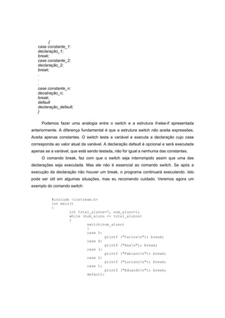 {
case constante_1:
declaração_1;
break;
case constante_2:
declaração_2;
break;
.
.
.
case constante_n:
decalração_n;
break;
default
declaração_default;
}
Podemos fazer uma analogia entre o switch e a estrutura if-else-if apresentada
anteriormente. A diferença fundamental é que a estrutura switch não aceita expressões.
Aceita apenas constantes. O switch testa a variável e executa a declaração cujo case
corresponda ao valor atual da variável. A declaração default é opcional e será executada
apenas se a variável, que está sendo testada, não for igual a nenhuma das constantes.
O comando break, faz com que o switch seja interrompido assim que uma das
declarações seja executada. Mas ele não é essencial ao comando switch. Se após a
execução da declaração não houver um break, o programa continuará executando. Isto
pode ser útil em algumas situações, mas eu recomendo cuidado. Veremos agora um
exemplo do comando switch:
#include <iostream.h>
int main()
{
int total_alunos=7, num_aluno=1;
while (num_aluno <= total_alunos)
{
switch(num_aluno)
{
case 5:
printf ("Carlosn"); break;
case 4:
printf ("Anan"); break;
case 3:
printf ("Fabianon"); break;
case 2:
printf ("Lucianon"); break;
case 1:
printf ("Eduardon"); break;
default:
 