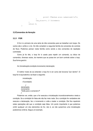 printf ("Nenhum aluno cadastrado!n");
}
num_aluno++; // Incremento
}
return 0;
}
3.2Comandos de Iteração
3.2.1 FOR
O for é o primeiro de uma série de três comandos para se trabalhar com loops. Os
outros são o while e o do. Os três compõem a segunda família de comandos de controle
de fluxo. Podemos pensar nesta família como sendo a dos comandos de repetição
controlada.
Como já foi dito, o loop for é usado para repetir um comando, ou bloco de
comandos, diversas vezes, de maneira que se possa ter um bom controle sobre o loop.
Sua forma geral é:
for (inicialização;condição;incremento) declaração;
O melhor modo de se entender o loop for é ver como ele funciona "por dentro". O
loop for é equivalente a se fazer o seguinte:
inicialização;
if (condição)
{
declaração;
incremento;
"Volte para o comando if"
}
Podemos ver, então, que o for executa a inicialização incondicionalmente e testa a
condição. Se a condição for falsa ele não faz mais nada. Se a condição for verdadeira ele
executa a declaração, faz o incremento e volta a testar a condição. Ele fica repetindo
estas operações até que a condição seja falsa. Um ponto importante é que podemos
omitir qualquer um dos elementos do for, isto é, se não quisermos uma inicialização
poderemos omiti-la. Segue um exemplo.
 