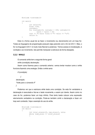 #include <iostream.h>
int main()
{
int valor=10,
final =100,
contador;
for (contador=0; contador < 100; contador++)
valor = valor + 10;
cout << "O valor final é "<< valor << "n";
return 0;
}
Esta é a forma usual de se fazer o incremento (ou decremento) em um loop for.
Todas as linguagens de programação possuem algo parecido com o for do C/C++. Mas, o
for na linguagem C/C++ é muito mais flexível e poderoso. Temos acesso à inicialização, à
condição e ao incremento. Isto permite manipular a estrutura da forma desejada.
3.2.2 WHILE
O comando while tem a seguinte forma geral:
while (condição) declaração;
Assim como fizemos para o comando anterior, vamos tentar mostrar como o while
funciona fazendo uma analogia. Então o while seria:
if (condição)
{
declaração;
"Volte para o comando if"
}
Podemos ver que a estrutura while testa uma condição. Se esta for verdadeira a
declaração é executada e faz-se o teste novamente, e assim por diante. Assim como no
caso do for, podemos fazer um loop infinito. Para tanto basta colocar uma expressão
eternamente verdadeira na condição. Pode-se também omitir a declaração e fazer um
loop sem conteúdo. Veja o exemplo do uso do while.
#include <iostream.h>
int main()
{
int total_alunos=10, num_aluno=1, nota;
while (num_aluno <= total_alunos)
{
 