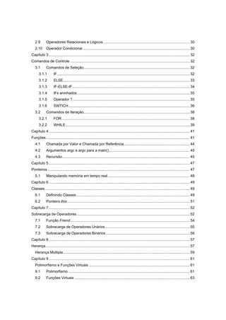 2.9 Operadores Relacionais e Lógicos..................................................................................... 30
2.10 Operador Condicional......................................................................................................... 30
Capítulo 3 .......................................................................................................................................... 32
Comandos de Controle ..................................................................................................................... 32
3.1 Comandos de Seleção........................................................................................................ 32
3.1.1 IF.................................................................................................................................. 32
3.1.2 ELSE............................................................................................................................ 33
3.1.3 IF-ELSE-IF................................................................................................................... 34
3.1.4 IFs aninhados .............................................................................................................. 35
3.1.5 Operador ?................................................................................................................... 35
3.1.6 SWTICH....................................................................................................................... 36
3.2 Comandos de Iteração........................................................................................................ 38
3.2.1 FOR ............................................................................................................................. 38
3.2.2 WHILE ......................................................................................................................... 39
Capítulo 4 .......................................................................................................................................... 41
Funções............................................................................................................................................. 41
4.1 Chamada por Valor e Chamada por Referência ................................................................ 44
4.2 Argumentos argc e argv para a main()............................................................................... 45
4.3 Recursão............................................................................................................................. 45
Capítulo 5 .......................................................................................................................................... 47
Ponteiros ........................................................................................................................................... 47
5.1 Manipulando memória em tempo real ................................................................................ 48
Capítulo 6 .......................................................................................................................................... 49
Classes.............................................................................................................................................. 49
6.1 Definindo Classes............................................................................................................... 49
6.2 Ponteiro this........................................................................................................................ 51
Capítulo 7 .......................................................................................................................................... 52
Sobrecarga de Operadores............................................................................................................... 52
7.1 Função Friend..................................................................................................................... 54
7.2 Sobrecarga de Operadores Unários................................................................................... 55
7.3 Sobrecarga de Operadores Binários .................................................................................. 56
Capítulo 8 .......................................................................................................................................... 57
Herança............................................................................................................................................. 57
Herança Múltipla............................................................................................................................ 59
Capítulo 9 .......................................................................................................................................... 61
Polimorfismo e Funções Virtuais ................................................................................................... 61
9.1 Polimorfismo ....................................................................................................................... 61
9.2 Funções Virtuais ................................................................................................................. 63
 