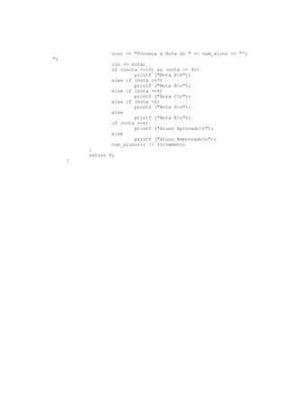 cout << "Forneça a Nota do " << num_aluno << "º:
";
cin >> nota;
if ((nota <=10) && (nota >= 9))
printf ("Nota An");
else if (nota >=7)
printf ("Nota Bn");
else if (nota >=6)
printf ("Nota Cn");
else if (nota >0)
printf ("Nota Dn");
else
printf ("Nota En");
if (nota >=6)
printf ("Aluno Aprovadon");
else
printf ("Aluno Reprovadon");
num_aluno++; // Incremento
}
return 0;
}
 