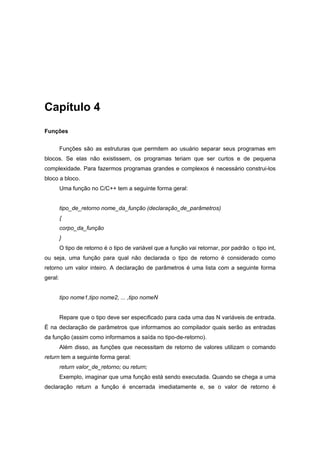 Capítulo 4
Funções
Funções são as estruturas que permitem ao usuário separar seus programas em
blocos. Se elas não existissem, os programas teriam que ser curtos e de pequena
complexidade. Para fazermos programas grandes e complexos é necessário construi-los
bloco a bloco.
Uma função no C/C++ tem a seguinte forma geral:
tipo_de_retorno nome_da_função (declaração_de_parâmetros)
{
corpo_da_função
}
O tipo de retorno é o tipo de variável que a função vai retornar, por padrão o tipo int,
ou seja, uma função para qual não declarada o tipo de retorno é considerado como
retorno um valor inteiro. A declaração de parâmetros é uma lista com a seguinte forma
geral:
tipo nome1,tipo nome2, ... ,tipo nomeN
Repare que o tipo deve ser especificado para cada uma das N variáveis de entrada.
É na declaração de parâmetros que informamos ao compilador quais serão as entradas
da função (assim como informamos a saída no tipo-de-retorno).
Além disso, as funções que necessitam de retorno de valores utilizam o comando
return tem a seguinte forma geral:
return valor_de_retorno; ou return;
Exemplo, imaginar que uma função está sendo executada. Quando se chega a uma
declaração return a função é encerrada imediatamente e, se o valor de retorno é
 