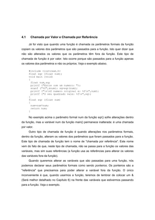 4.1 Chamada por Valor e Chamada por Referência
Já foi visto que quando uma função é chamada os parâmetros formais da função
copiam os valores dos parâmetros que são passados para a função. Isto quer dizer que
não são alterados os valores que os parâmetros têm fora da função. Este tipo de
chamada de função é por valor. Isto ocorre porque são passados para a função apenas
os valores dos parâmetros e não os próprios. Veja o exemplo abaixo.
#include <iostream.h>
float sqr (float num);
void main (void)
{
float num,sq;
printf ("Entre com um numero: ");
scanf ("%f",&num); sq=sqr(num);
printf ("nnO numero original e: %fn",num);
printf ("O seu quadrado vale: %fn",sq);
}
float sqr (float num)
{
num=num*num;
return num;
}
No exemplo acima o parâmetro formal num da função sqr() sofre alterações dentro
da função, mas a variável num da função main() permanece inalterada: é uma chamada
por valor.
Outro tipo de chamada de função é quando alterações nos parâmetros formais,
dentro da função, alteram os valores dos parâmetros que foram passados para a função.
Este tipo de chamada de função tem o nome de "chamada por referência". Este nome
vem do fato de que, neste tipo de chamada, não se passa para a função os valores das
variáveis, mas sim suas referências (a função usa as referências para alterar os valores
das variáveis fora da função).
Quando queremos alterar as variáveis que são passadas para uma função, nós
podemos declarar seus parâmetros formais como sendo ponteiros. Os ponteiros são a
"referência" que precisamos para poder alterar a variável fora da função. O único
inconveniente é que, quando usarmos a função, teremos de lembrar de colocar um &
(Será melhor detalhado no Capítulo 6) na frente das variáveis que estivermos passando
para a função. Veja o exemplo.
 