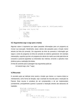 #include <stdio.h>
void Swap (int *a,int *b);
void main (void)
{
int num1,num2;
num1=100;
num2=200;
Swap (&num1,&num2);
printf ("nnEles agora valem %d %dn",num1,num2);
}
void Swap (int *a,int *b)
{
nt temp;
temp=*a;
*a=*b;
*b=temp;
}
4.2 Argumentos argc e argv para a main()
Algumas vezes é importante que sejam passadas informações para um programa ao
invocar sua execução. Geralmente, esses valores são passados para a função main()
através da linha de comando. Um argumento da linha de comando é informação que
segue o nome do programa na linha de comando do sistema operacional. Um exemplo
interessante, suponha que tem um programa de cálculo de matriz que onde pela linha de
comando é possível especificar as dimensões das matrizes, tornando o aplicativo mais
dinâmico para a realização dos testes.
A linha de comando para a passagem dos argumentos pode ser:
Int main(int argc, char ** argv)
4.3Recursão
A recursão pode ser definida como sendo a função que chama a si mesma direta ou
indiretamente, como forma de iteração, veja o exemplo de recursão para a resolução de
Fatorial. Esse recurso é complexo de ser compreendido e de ser implementado
corretamente, principalmente quando é possível a resolução através das estruturas de
repetição.
#include <iostream.h>
unsigned long fatorial(unsigned long);
int main()
{
int i;
for (i=0; i <= 10; i++)
cout << i << "! = " << fatorial (i) << endl;
 