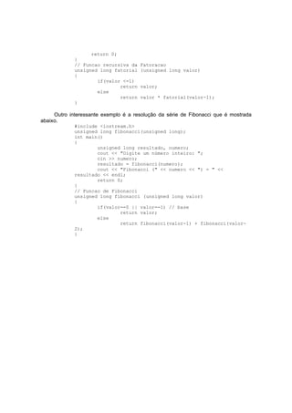 return 0;
}
// Funcao recursiva da Fatoracao
unsigned long fatorial (unsigned long valor)
{
if(valor <=1)
return valor;
else
return valor * fatorial(valor-1);
}
Outro interessante exemplo é a resolução da série de Fibonacci que é mostrada
abaixo.
#include <iostream.h>
unsigned long fibonacci(unsigned long);
int main()
{
unsigned long resultado, numero;
cout << "Digite um número inteiro: ";
cin >> numero;
resultado = fibonacci(numero);
cout << "Fibonacci (" << numero << ") = " <<
resultado << endl;
return 0;
}
// Funcao de Fibonacci
unsigned long fibonacci (unsigned long valor)
{
if(valor==0 || valor==1) // base
return valor;
else
return fibonacci(valor-1) + fibonacci(valor-
2);
}
 
